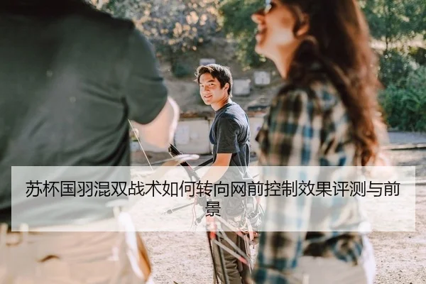 苏杯国羽混双战术如何转向网前控制效果评测与前景