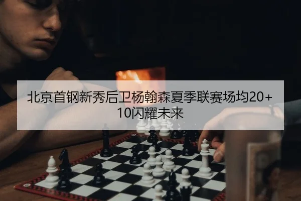 北京首钢新秀后卫杨翰森夏季联赛场均20+10闪耀未来